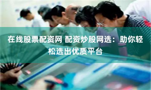 在线股票配资网 配资炒股网选：助你轻松选出优质平台