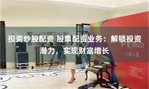 投资炒股配资 股票配资业务：解锁投资潜力，实现财富增长