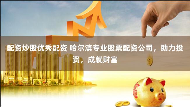 配资炒股优秀配资 哈尔滨专业股票配资公司，助力投资，成就财富