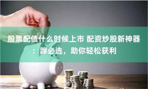 股票配债什么时候上市 配资炒股新神器：蹿必选，助你轻松获利