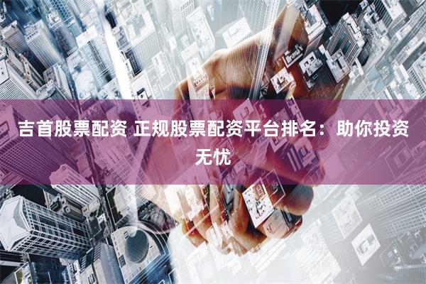 吉首股票配资 正规股票配资平台排名：助你投资无忧