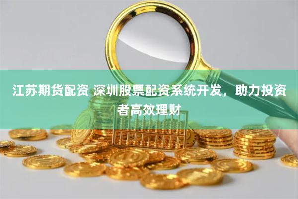 江苏期货配资 深圳股票配资系统开发，助力投资者高效理财