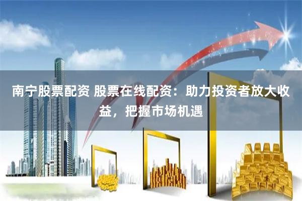 南宁股票配资 股票在线配资：助力投资者放大收益，把握市场机遇
