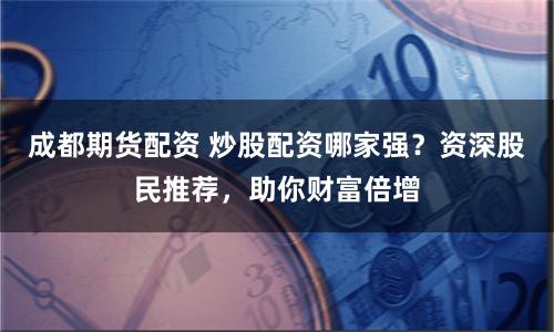 成都期货配资 炒股配资哪家强？资深股民推荐，助你财富倍增